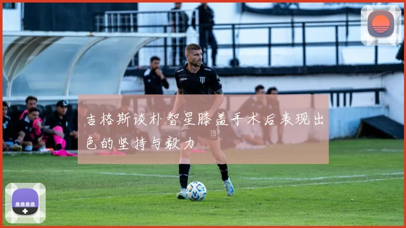 吉格斯谈朴智星膝盖手术后表现出色的坚持与毅力