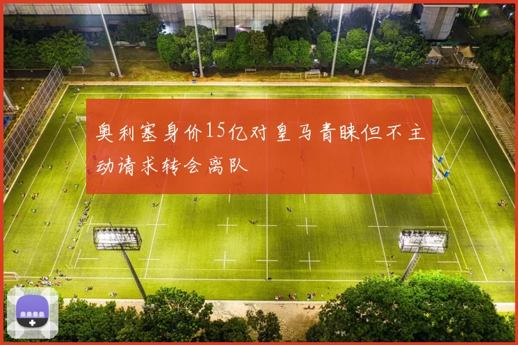 奥利塞身价15亿对皇马青睐但不主动请求转会离队