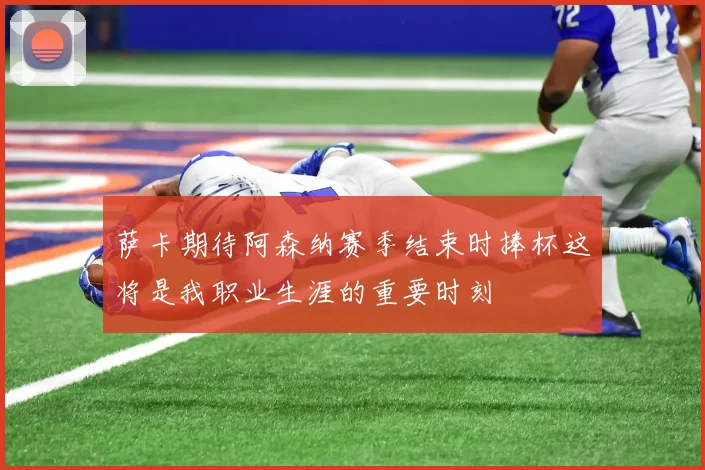 萨卡期待阿森纳赛季结束时捧杯这将是我职业生涯的重要时刻