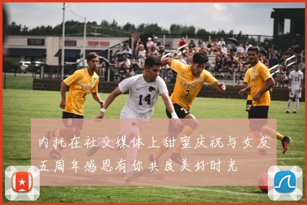 内托在社交媒体上甜蜜庆祝与女友五周年感恩有你共度美好时光