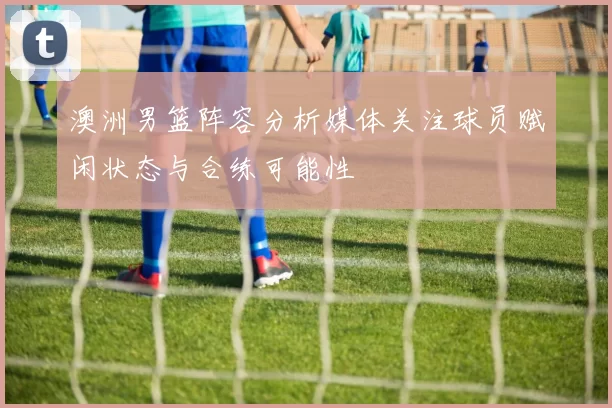 澳洲男篮阵容分析媒体关注球员赋闲状态与合练可能性