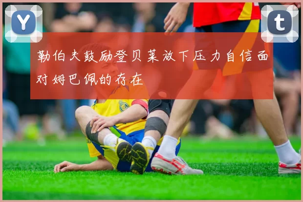 勒伯夫鼓励登贝莱放下压力自信面对姆巴佩的存在