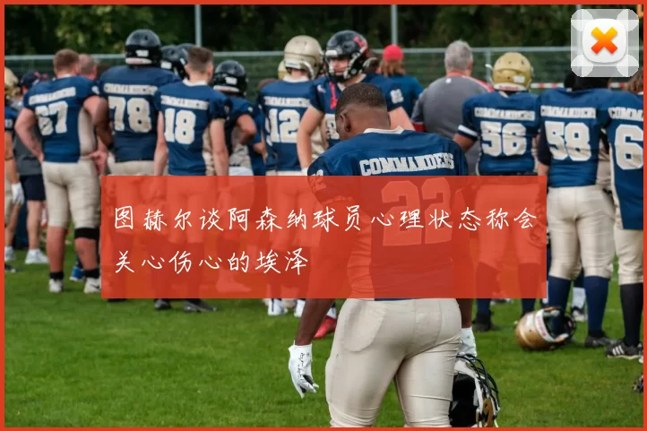 图赫尔谈阿森纳球员心理状态称会关心伤心的埃泽