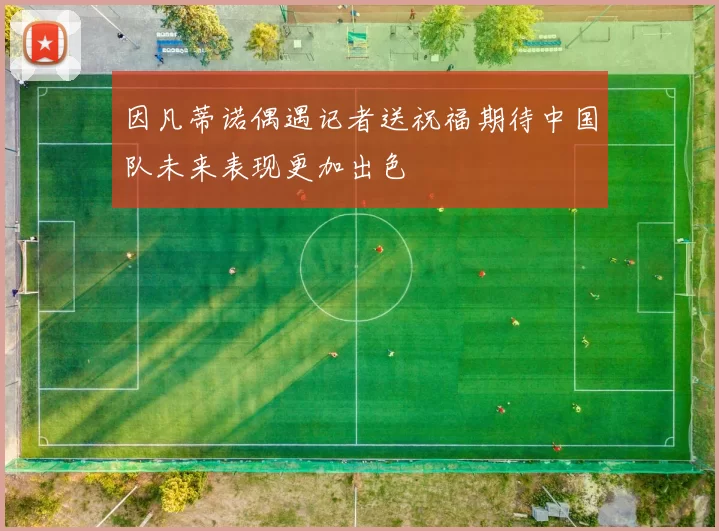 因凡蒂诺偶遇记者送祝福期待中国队未来表现更加出色