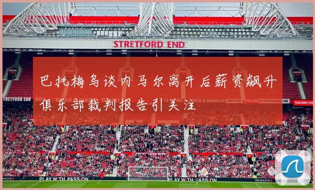 巴托梅乌谈内马尔离开后薪资飙升俱乐部裁判报告引关注