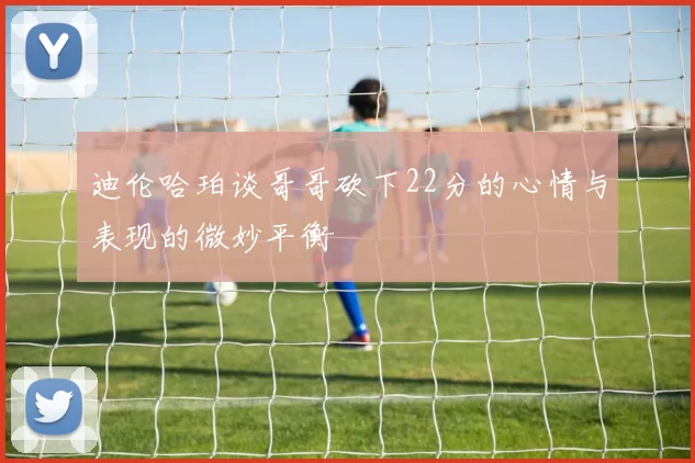 迪伦哈珀谈哥哥砍下22分的心情与表现的微妙平衡