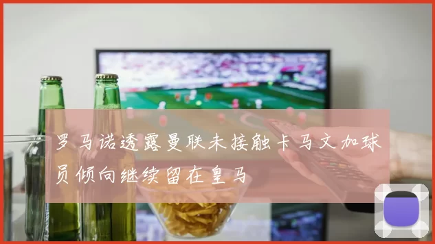 罗马诺透露曼联未接触卡马文加球员倾向继续留在皇马