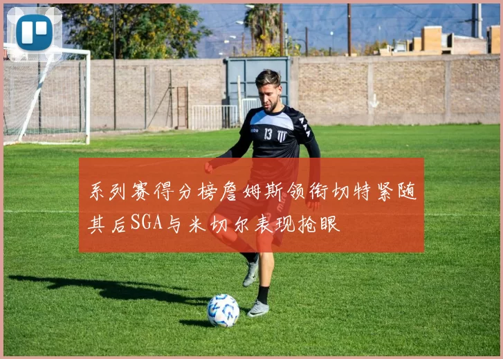 系列赛得分榜詹姆斯领衔切特紧随其后SGA与米切尔表现抢眼