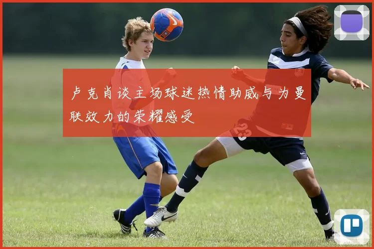 卢克肖谈主场球迷热情助威与为曼联效力的荣耀感受
