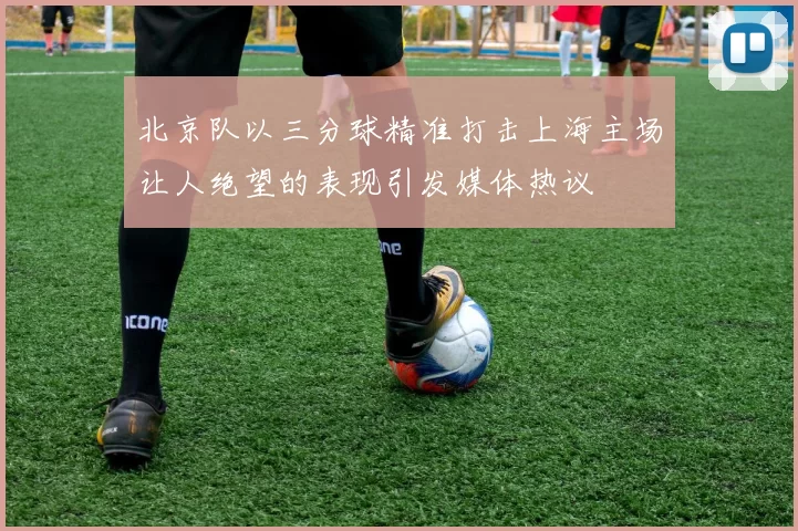 北京队以三分球精准打击上海主场让人绝望的表现引发媒体热议