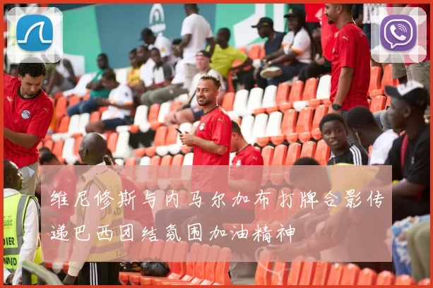 维尼修斯与内马尔加布打牌合影传递巴西团结氛围加油精神