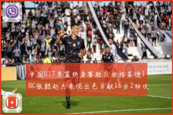 中国U17男篮热身赛胜贝尔格莱德IBC张懿赵杰表现出色贡献16分2助攻2抢断