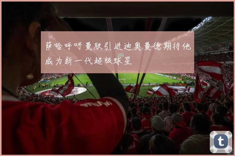 萨哈呼吁曼联引进迪奥曼德期待他成为新一代超级球星