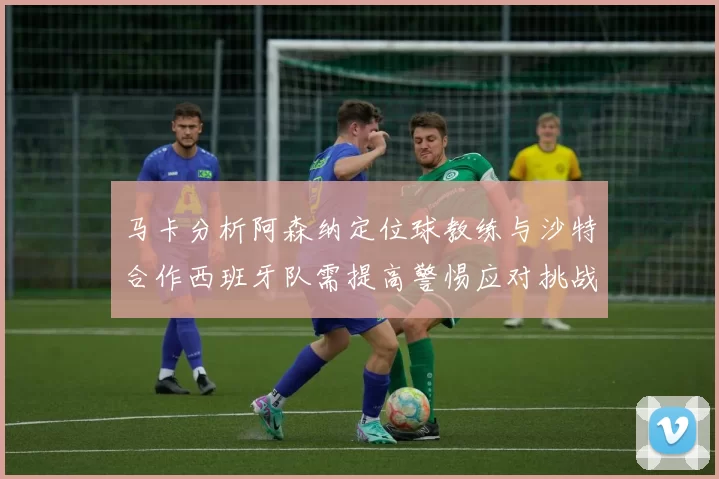 马卡分析阿森纳定位球教练与沙特合作西班牙队需提高警惕应对挑战
