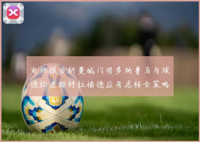 电讯报分析曼城门将多纳鲁马与埃德松差距特拉福德应考虑转会策略