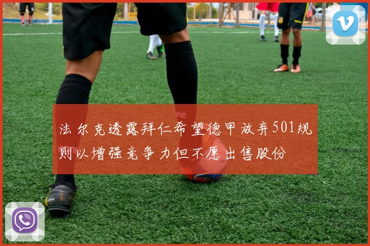 法尔克透露拜仁希望德甲放弃501规则以增强竞争力但不愿出售股份