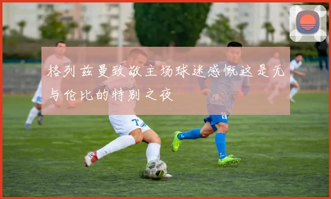 格列兹曼致敬主场球迷感慨这是无与伦比的特别之夜