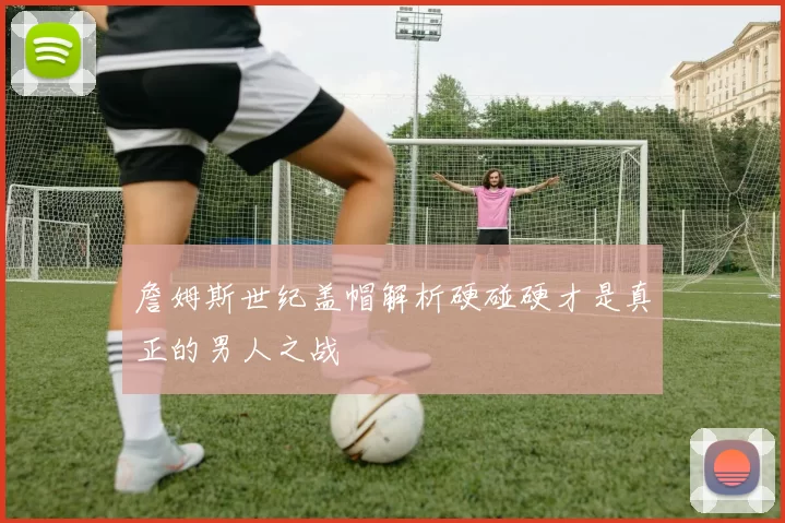 詹姆斯世纪盖帽解析硬碰硬才是真正的男人之战