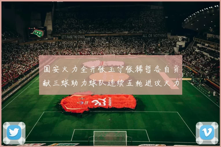 国安火力全开张玉宁张稀哲各自贡献三球助力球队连续五轮进攻火力猛增
