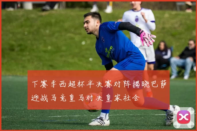 下赛季西超杯半决赛对阵揭晓巴萨迎战马竞皇马对决皇家社会