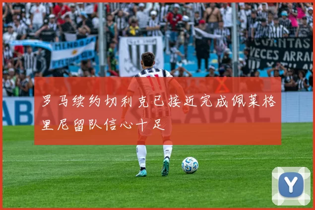罗马续约切利克已接近完成佩莱格里尼留队信心十足