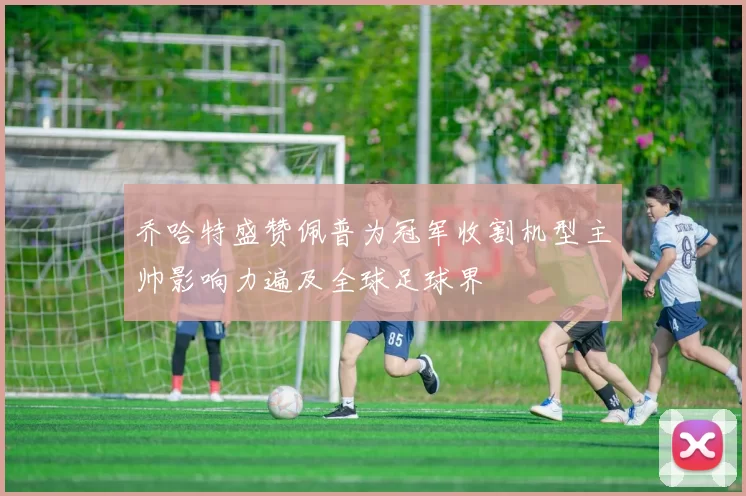 乔哈特盛赞佩普为冠军收割机型主帅影响力遍及全球足球界
